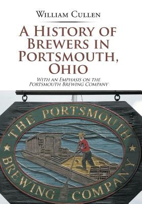 A History of Brewers in Portsmouth, Ohio: With an Emphasis on the Portsmouth Brewing Company by Cullen, William