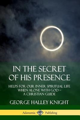 In the Secret of His Presence: Helps for our Inner Spiritual Life When Alone with God ? A Christian Guide by Knight, George Halley