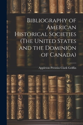 Bibliography of American Historical Societies (The United States and the Dominion of Canada) by Griffin, Appleton Prentiss Clark