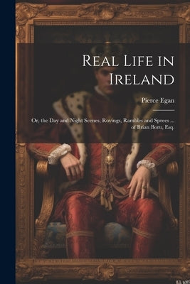 Real Life in Ireland: Or, the Day and Night Scenes, Rovings, Rambles and Sprees ... of Brian Boru, Esq. by Egan, Pierce