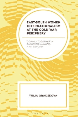 East-South Women Internationalism at the Cold War Periphery: Coming Together in Tashkent, Havana, and Beyond by Gradskova, Yulia