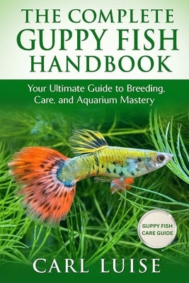 The Complete Guppy Fish Handbook: Your Ultimate Guide to Breeding, Care, and Aquarium Mastery by Luise, Carl