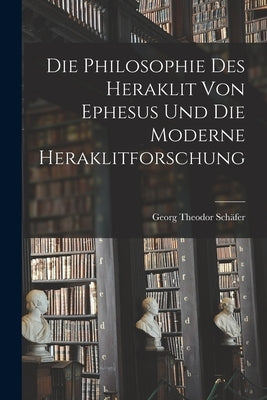 Die Philosophie des Heraklit von Ephesus und die Moderne Heraklitforschung by Schäfer, Georg Theodor