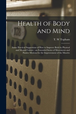 Health of Body and Mind: Some Practical Suggestions of How to Improve Both by Physical and Mental Culture: an Extended Series of Movements and by Topham, T. W.