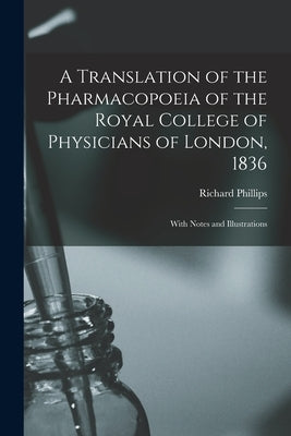A Translation of the Pharmacopoeia of the Royal College of Physicians of London, 1836: With Notes and Illustrations by Richard Phillips