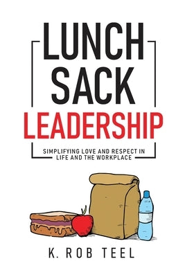 Lunch Sack Leadership: Simplifying Love and Respect in Life and the Workplace by Teel, K. Rob