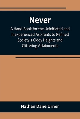 Never: A Hand-Book for the Uninitiated and Inexperienced Aspirants to Refined Society's Giddy Heights and Glittering Attainme by Dane Urner, Nathan
