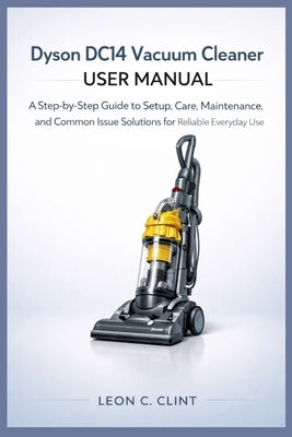 Dyson DC14 Vacuum Cleaner User Manual: A Step-by-Step Guide to Setup, Care, Maintenance, and Common Issue Solutions for Reliable Everyday Use by Clint, Leon C.