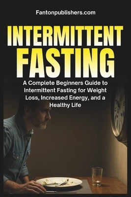 Intermittent Fasting: A Complete Beginners Guide to Intermittent Fasting For Weight Loss, Increased Energy, and A Healthy Life by Publishers, Fanton