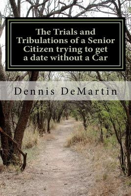 The Trials and Tribulations of a Senior Citizen trying to get a date without a Car by Demartin, Dennis Charles