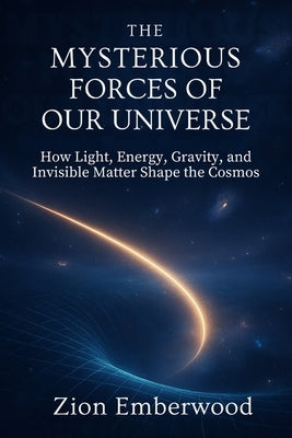 The Mysterious Forces of Our Universe: How Light, Energy, Gravity and Invisible Matter Shape the Cosmos by Emberwood, Zion