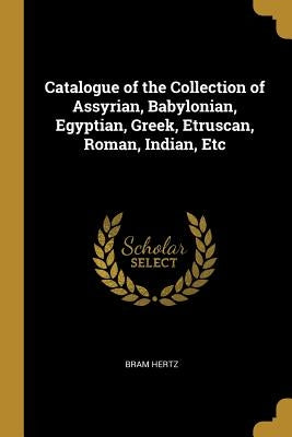 Catalogue of the Collection of Assyrian, Babylonian, Egyptian, Greek, Etruscan, Roman, Indian, Etc by Hertz, Bram