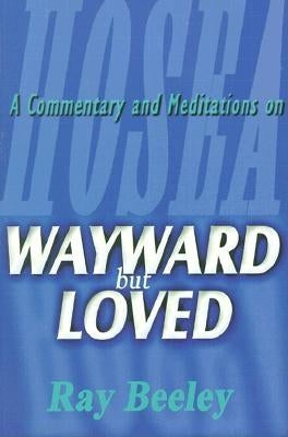 Wayward But Loved: A Commentary and Meditations on Hosea by Beeley, Ray