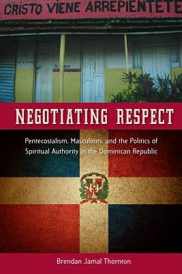Negotiating Respect: Pentecostalism, Masculinity, and the Politics of Spiritual Authority in the Dominican Republic by Thornton, Brendan Jamal