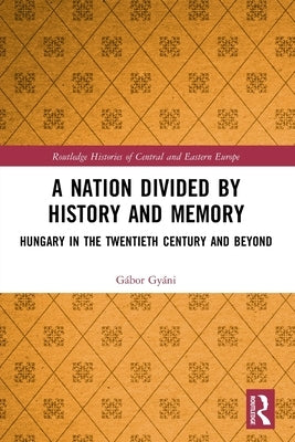 A Nation Divided by History and Memory: Hungary in the Twentieth Century and Beyond by Gyáni, Gábor
