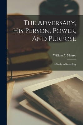 The Adversary, His Person, Power, And Purpose: A Study In Satanology by Matson, William A.