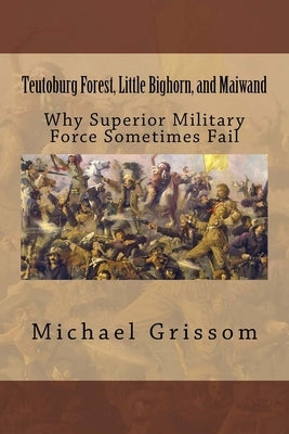 Teutoburg Forest, Little Bighorn, and Maiwand: Why Superior Military Forces Sometimes Fail by Grissom, Michael T.