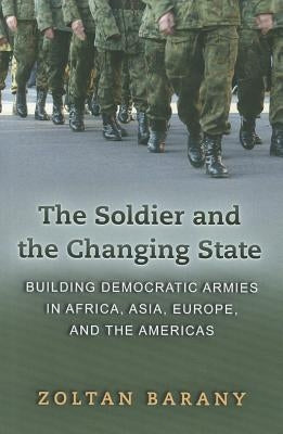 The Soldier and the Changing State: Building Democratic Armies in Africa, Asia, Europe, and the Americas by Barany, Zoltan