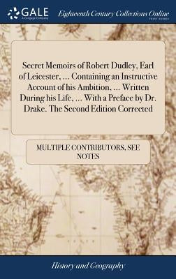 Secret Memoirs of Robert Dudley, Earl of Leicester, ... Containing an Instructive Account of his Ambition, ... Written During his Life, ... With a Pre by Multiple Contributors