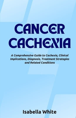Cancer Cachexia: A Comprehensive Guide to Cachexia, Clinical Implications, Diagnosis, Treatment Strategies and Related Conditions by White, Isabella