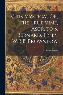 'vitis Mystica', Or, the True Vine, Ascr. to S. Bernard. Tr. by W.R.B. Brownlow by Bonaventura