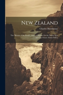 New Zealand: The "Britain of the South", With a Chapter On the Native War and Our Future Native Policy by Hursthouse, Charles