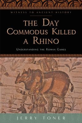 The Day Commodus Killed a Rhino: Understanding the Roman Games by Toner, Jerry