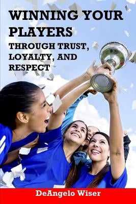 Winning Your Players through Trust, Loyalty, and Respect: A Soccer Coach's Guide by Wiser, Deangelo