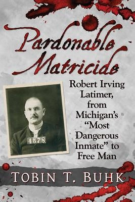 Pardonable Matricide: Robert Irving Latimer, from Michigan's Most Dangerous Inmate to Free Man by Buhk, Tobin T.