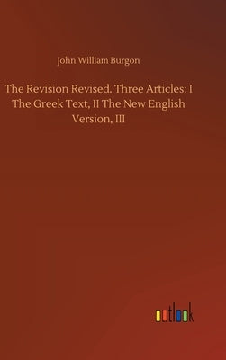 The Revision Revised. Three Articles: I The Greek Text, II The New English Version, III by Burgon, John William