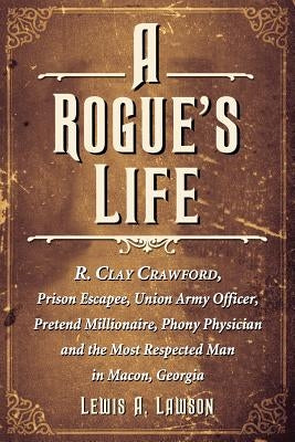 A Rogue's Life: R. Clay Crawford, Prison Escapee, Union Army Officer, Pretend Millionaire, Phony Physician and the Most Respected Man in Macon, Georgi by Lawson, Lewis A.