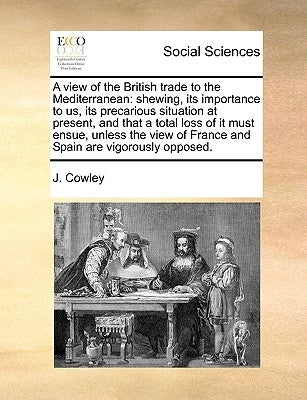 A View of the British Trade to the Mediterranean: Shewing, Its Importance to Us, Its Precarious Situation at Present, and That a Total Loss of It Must by Cowley, J.