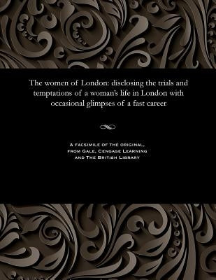 The Women of London: Disclosing the Trials and Temptations of a Woman's Life in London with Occasional Glimpses of a Fast Career by Various