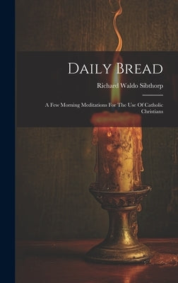 Daily Bread: A Few Morning Meditations For The Use Of Catholic Christians by Sibthorp, Richard Waldo