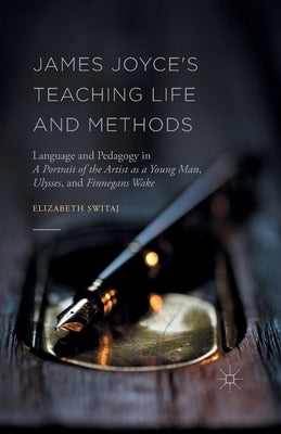 James Joyce's Teaching Life and Methods: Language and Pedagogy in a Portrait of the Artist as a Young Man, Ulysses, and Finnegans Wake by Switaj, Elizabeth