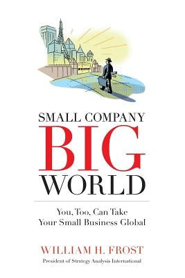 Small Company. Big World.: You, Too, Can Take Your Small Business Global by Frost, William H.
