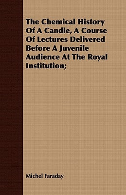 The Chemical History Of A Candle, A Course Of Lectures Delivered Before A Juvenile Audience At The Royal Institution; by Faraday, Michel