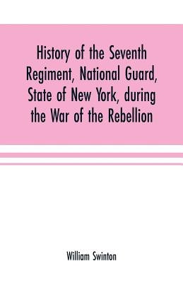 History of the Seventh Regiment, National Guard, State of New York, during the War of the Rebellion: with a preliminary chapter on the origin and earl by Swinton, William