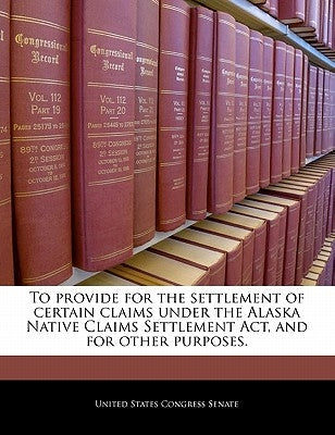 To Provide for the Settlement of Certain Claims Under the Alaska Native Claims Settlement ACT, and for Other Purposes. by United States Congress Senate