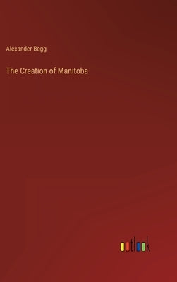 The Creation of Manitoba by Begg, Alexander
