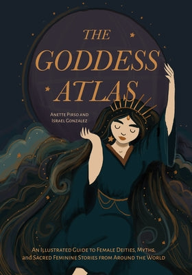 The Goddess Atlas: An Illustrated Guide to Female Deities, Myths, and Sacred Feminine Stories from Around the World by Pirso, Anette