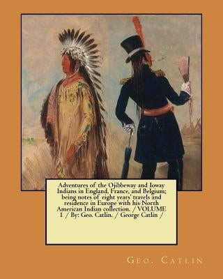 Adventures of the Ojibbeway and Ioway Indians in England, France, and Belgium; being notes of eight years' travels and residence in Europe with his No by Catlin, Geo