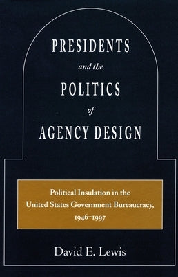 Presidents and the Politics of Agency Design: Political Insulation in the United States Government Bureaucracy, 1946-1997 by Lewis, David E.