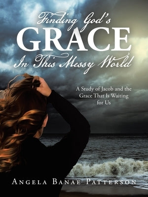 Finding God's Grace In This Messy World: A Study of Jacob and the Grace That Is Waiting for Us by Patterson, Angela Banae