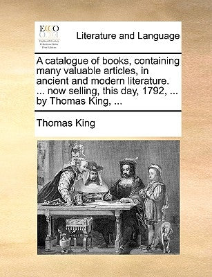 A Catalogue of Books, Containing Many Valuable Articles, in Ancient and Modern Literature. ... Now Selling, This Day, 1792, ... by Thomas King, ... by King, Thomas