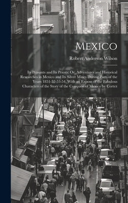 Mexico: Its Peasants and Its Priests: Or, Adventures and Historical Researches in Mexico and Its Silver Mines During Parts of by Wilson, Robert Anderson