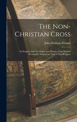 The Non-Christian Cross: An Enquiry into the Origin and History of the Symbol Eventually Adopted as That of Our Religion by Parsons, John Denham