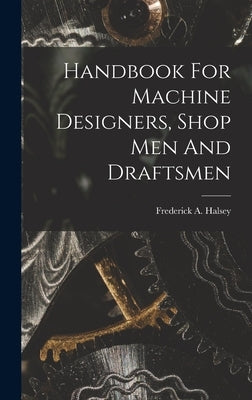 Handbook For Machine Designers, Shop Men And Draftsmen by Halsey, Frederick A. (Frederick Arthu