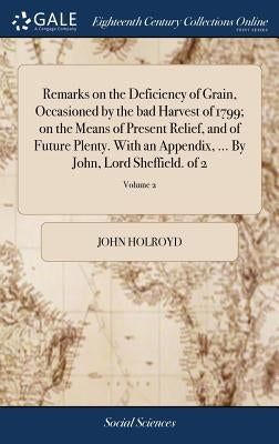 Remarks on the Deficiency of Grain, Occasioned by the bad Harvest of 1799; on the Means of Present Relief, and of Future Plenty. With an Appendix, ... by Holroyd, John