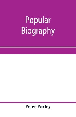 Popular biography; Embracing the Most Eminent Characters of Early Age, Nation and Profession; Including Painters, Poets, Philosophers, Politicians, He by Parley, Peter